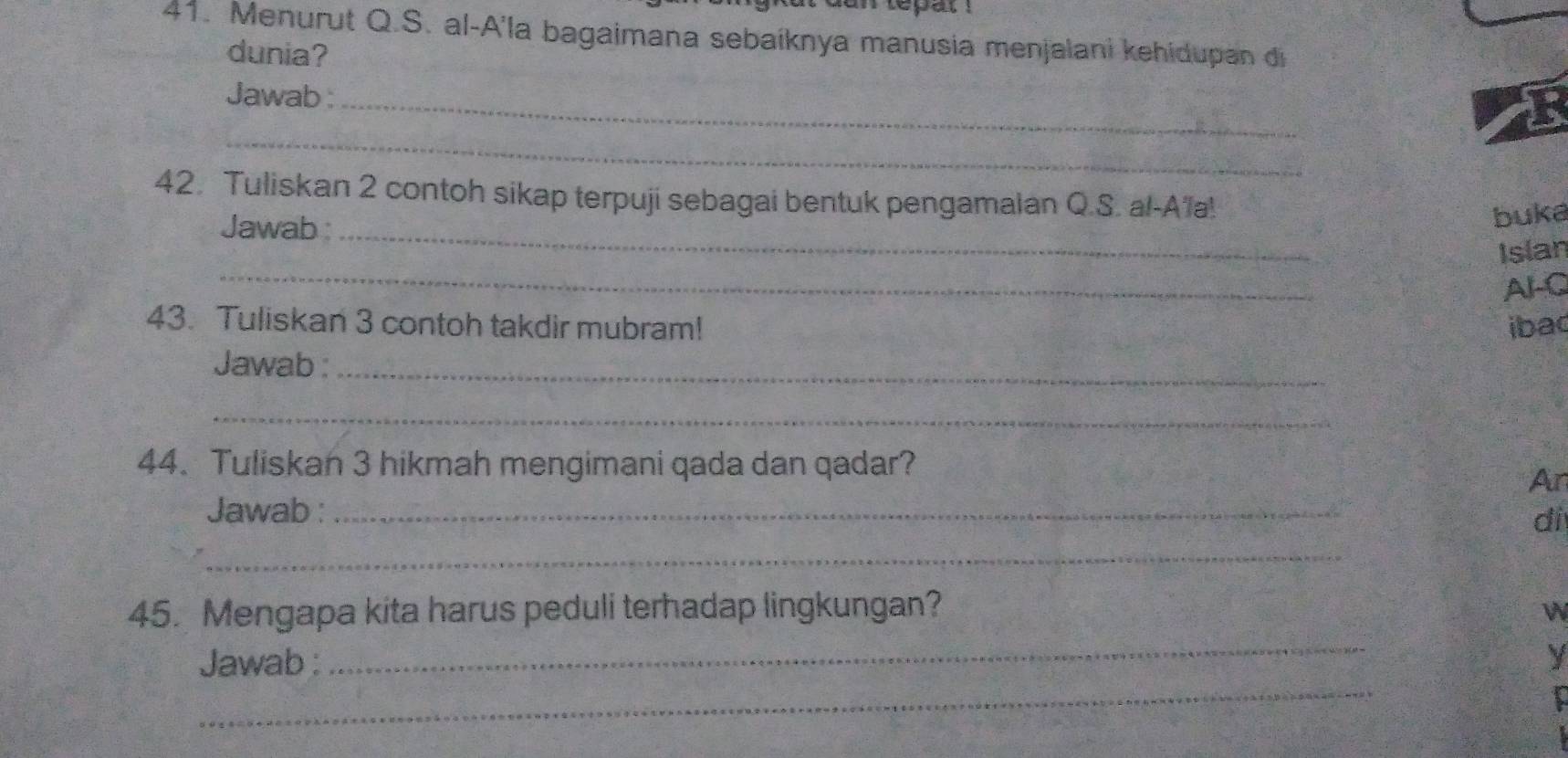 tepat ! 
41. Menurut Q.S. al-A'la bagaimana sebaíknya manusia menjalani kehidupan di 
dunia? 
Jawab :_ 
_ 
42. Tuliskan 2 contoh sikap terpuji sebagai bentuk pengamaian Q.S. al-A'a! 
Jawab _ 
buka 
_ 
Islan 
Al-C 
43. Tuliskan 3 contoh takdir mubram! ibac 
Jawab :_ 
_ 
44. Tuliskan 3 hikmah mengimani qada dan qadar? 
An 
Jawab :_ 
di 
_ 
_ 
45. Mengapa kita harus peduli terhadap lingkungan? W 
_ 
Jawab : y