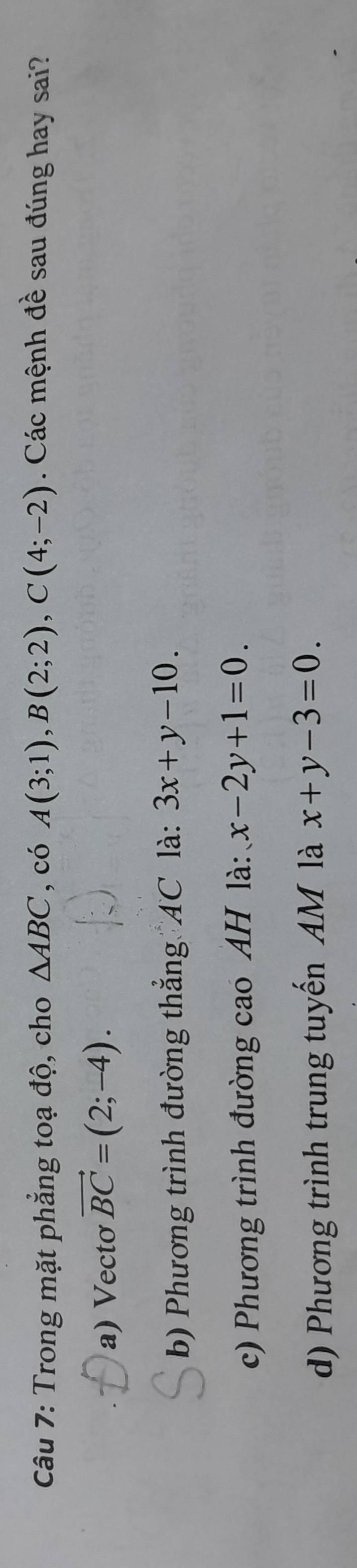 Trong mặt phẳng toạ độ, cho △ ABC , có A(3;1), B(2;2), C(4;-2). Các mệnh đề sau đúng hay sai? 
a) Vecto vector BC=(2;-4). 
b) Phương trình đường thẳng AC là: 3x+y-10. 
c) Phương trình đường cao AH là: x-2y+1=0. 
d) Phương trình trung tuyến AM là x+y-3=0.