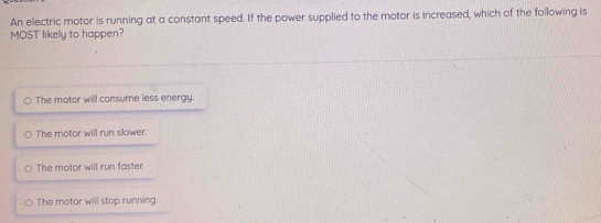 An electric motor is running at a constant speed. If the power supplied to the motor is increased, which of the following is
MOST likely to happen?
。 The motor will consume less energy.
The motor will run slower.
The motor will run faster.
The motor will stop running.