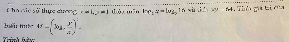 Cho các số thực dương x!= 1, y!= 1 thỏa mãn log _2x=log _y16 và tích xy=64. Tính giá trị của 
biểu thức M=(log _2 y/x )^2. 
Trình bàu: