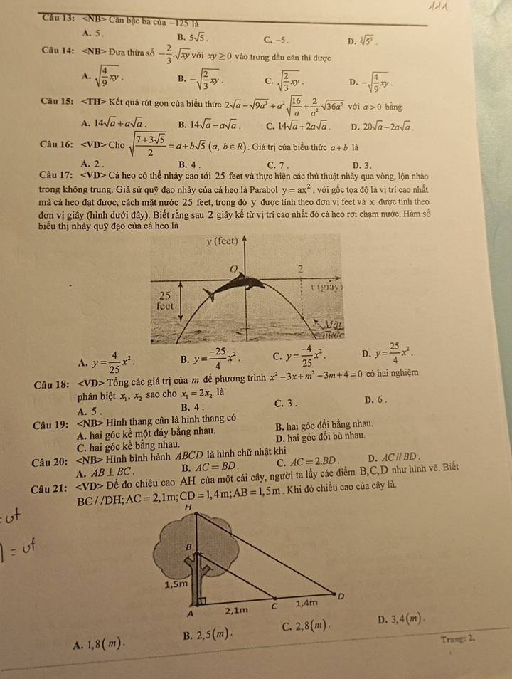 ∠ NB Căn bậc ba của −125 là
B. 5sqrt(5).
A. 5 C. -5 . D. sqrt[3](5^3).
Câu 14: ∠ NB>D Đưa thừa số - 2/3 sqrt(xy) với xy≥ 0 vào trong dầu căn thì được
A. sqrt(frac 4)9xy. B. -sqrt(frac 2)3xy. C. sqrt(frac 2)3xy. D. -sqrt(frac 4)9xy.
Câu 15: Ket : quá rút gọn của biểu thức 2sqrt(a)-sqrt(9a^3)+a^2sqrt(frac 16)a+ 2/a^2 sqrt(36a^5) với a>0 bàng
A. 14sqrt(a)+asqrt(a). B. 14sqrt(a)-asqrt(a). C. 14sqrt(a)+2asqrt(a). D. 20sqrt(a)-2asqrt(a).
Câu 16: Chosqrt(frac 7+3sqrt 5)2=a+bsqrt(5)(a,b∈ R). Giá trị của biểu thức a+b là
A. 2 . B. 4 . C. 7 . D. 3.
Câu 17: ∠ VD> Cá heo có thể nhảy cao tới 25 feet và thực hiện các thủ thuật nhảy qua vòng, lộn nhảo
trong không trung. Giả sử quỹ đạo nhảy của cá heo là Parabol y=ax^2 , với gốc tọa độ là vị trí cao nhất
mà cá heo đạt được, cách mặt nước 25 feet, trong đó y được tính theo đơn vị feet và x được tính theo
đơn vị giây (hình dưới đây). Biết rằng sau 2 giây kể từ vị trí cao nhất đó cá heo rơi chạm nước. Hàm số
biểu thị nhảy quỹ đạo của cá heo là
A. y= 4/25 x^2. B. y= (-25)/4 x^2. C. y= (-4)/25 x^2. D. y= 25/4 x^2.
Câu 18: Tổng các giá trị của m đề phương trình x^2-3x+m^2-3m+4=0 có hai nghiệm
phân biệt x_1,x_2 sao cho x_1=2x_2 là
A. 5 . B. 4 . C. 3 . D. 6 .
Câu 19: Hinh thang cân là hình thang có
A. hai góc kể một đáy bằng nhau. B. hai góc đối bằng nhau.
C. hai góc kề bằng nhau. D. hai góc đối bù nhau.
Câu 20: ∠ NB> Hình bình hành ABCD là hình chữ nhật khi
A. AB⊥ BC. B. AC=BD. C. AC=2.BD. D. ACparallel BD.
Câu 21: ∠ VD> Để đo chiêu cao AH của một cái cây, người ta lấy các điểm B,C,D như hình vẽ. Biết
BC//DH; AC=2,1m;CD=1,4m;AB=1,5m. Khi đó chiều cao của cây là.
A. 1,8(m). B. 2,5(m). C. 2,8(m).D. 3,4(m).
Trang: 2.