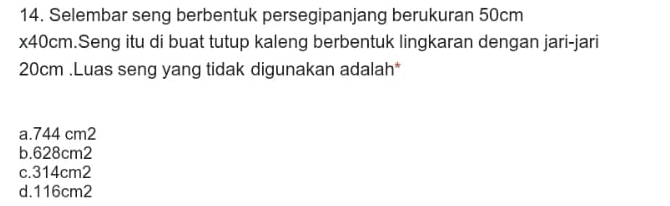 Selembar seng berbentuk persegipanjang berukuran 50cm
x40cm.Seng itu di buat tutup kaleng berbentuk lingkaran dengan jari-jari
20cm.Luas seng yang tidak digunakan adalah*
a. 744 cm2
b. 628cm2
c. 314cm2
d. 116cm2