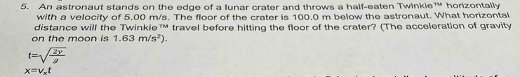 An astronaut stands on the edge of a Iunar crater and throws a half-eaten Twinkie™ horizontally 
with a velocity of 5.00 m/s. The floor of the crater is 100.0 m below the astronaut. What horizontal 
distance will the Twinkie™M travel before hitting the floor of the crater? (The acceleration of gravity 
on the moon is 1.63m/s^2).
t=sqrt(frac 2y)g
x=V_xt