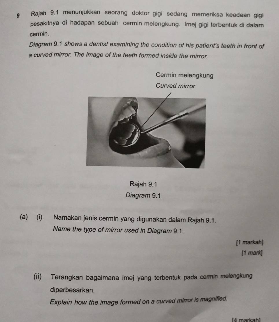 Rajah 9.1 menunjukkan seorang doktor gigi sedang memeriksa keadaan gigi 
pesakitnya di hadapan sebuah cermin melengkung. Imej gigi terbentuk di dalam 
cermin. 
Diagram 9.1 shows a dentist examining the condition of his patient's teeth in front of 
a curved mirror. The image of the teeth formed inside the mirror. 
Cermin melengkung 
Curved mirror 
Rajah 9.1 
Diagram 9.1 
(a) (i) Namakan jenis cermin yang digunakan dalam Rajah 9.1. 
Name the type of mirror used in Diagram 9.1. 
[1 markah] 
[1 mark] 
(ii) Terangkan bagaimana imej yang terbentuk pada cermin melengkung 
diperbesarkan. 
Explain how the image formed on a curved mirror is magnified. 
[4 markah]