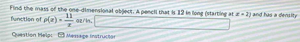 Find the mass of the one-dimensional object. A pencil that is 12 in long (starting at x-2) and has a density 
function of rho (x)= 11/x  oz/in, 
Question Help: Message instructor