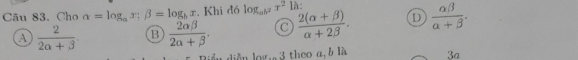 Cho alpha =log _ax; beta =log _bx. Khi đó log _ab^2x^21 à :
D  alpha beta /alpha +beta  .
A  2/2alpha +beta  .
B  2alpha beta /2alpha +beta  .
C  (2(alpha +beta ))/alpha +2beta  . 
diễn logi 3 theo a, b là 3a