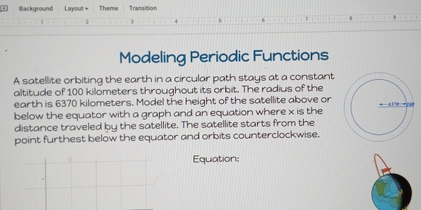 Background Layout Theme Transition 
1 2 3 4 5 1 6 7 B 
Modeling Periodic Functions 
A satellite orbiting the earth in a circular path stays at a constant 
altitude of 100 kilometers throughout its orbit. The radius of the 
earth is 6370 kilometers. Model the height of the satellite above or 
below the equator with a graph and an equation where x is the 
distance traveled by the satellite. The satellite starts from the 
point furthest below the equator and orbits counterclockwise. 
Equation: