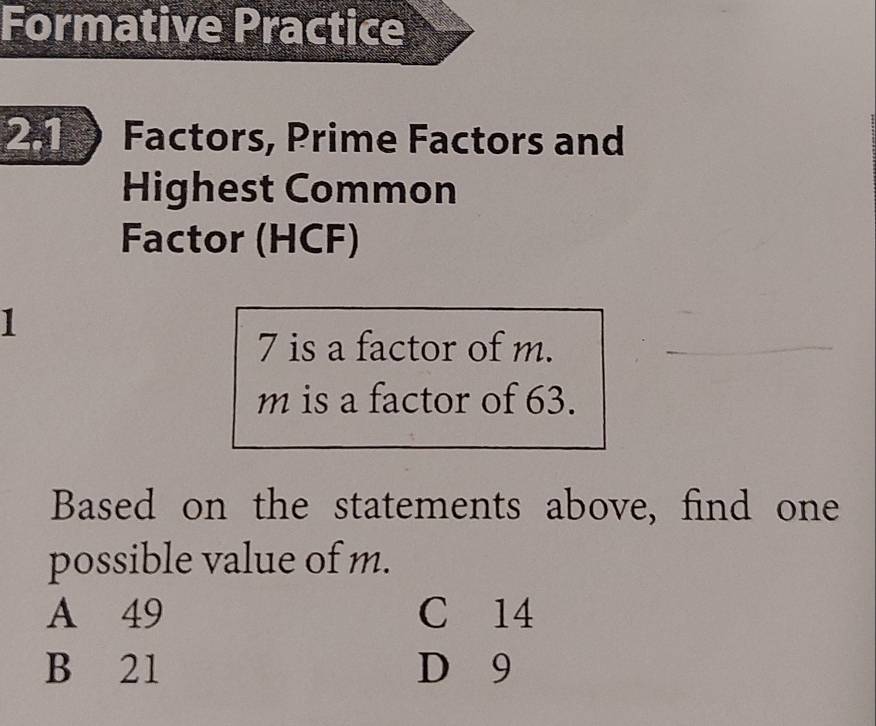 Formative Practice
2.1 Factors, Prime Factors and
Highest Common
Factor (HCF)
1
7 is a factor of m.
m is a factor of 63.
Based on the statements above, find one
possible value of m.
A 49 C 14
B 21 D 9