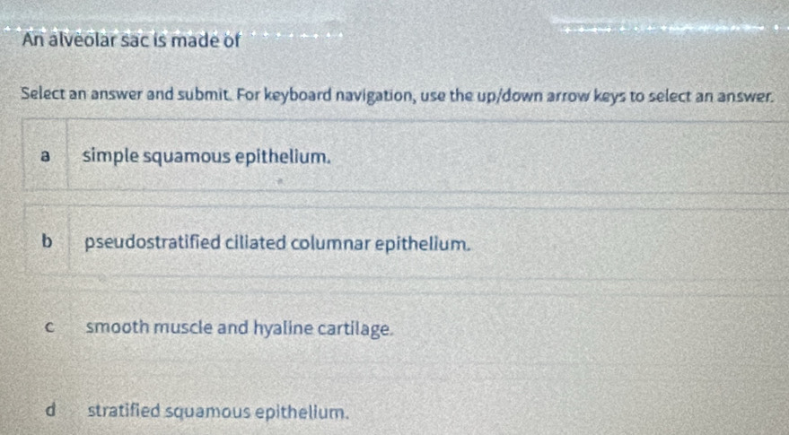 An alveolar sac is made of
Select an answer and submit. For keyboard navigation, use the up/down arrow keys to select an answer.
a simple squamous epithelium.
b pseudostratified ciliated columnar epithelium.
c smooth muscle and hyaline cartilage.
d stratified squamous epithelium.