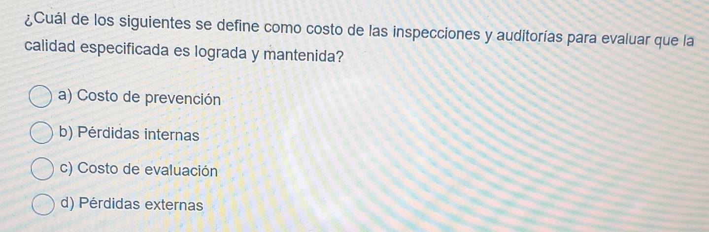 ¿Cuál de los siguientes se define como costo de las inspecciones y auditorías para evaluar que la
calidad especificada es lograda y mantenida?
a) Costo de prevención
b) Pérdidas internas
c) Costo de evaluación
d) Pérdidas externas