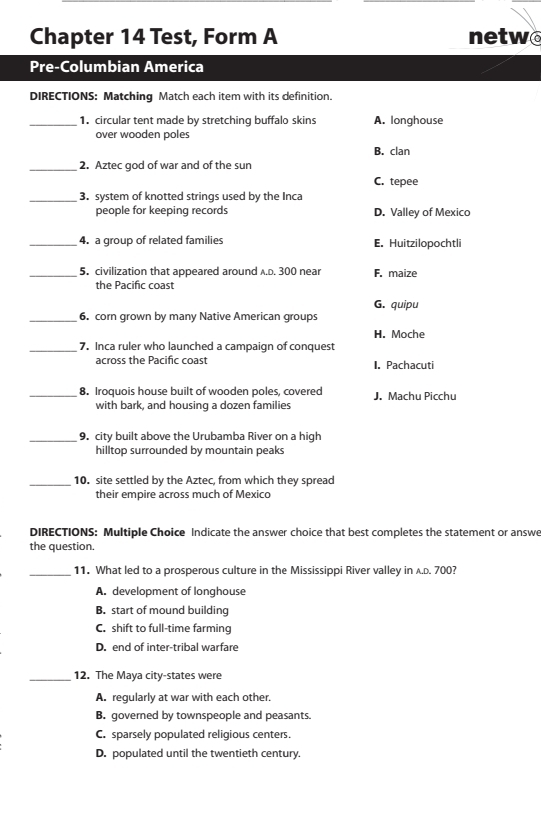 Chapter 14 Test, Form A netwo
Pre-Columbian America
DIRECTIONS: Matching Match each item with its definition.
_1. circular tent made by stretching buffalo skins A. longhouse
over wooden poles
B. clan
_2. Aztec god of war and of the sun
C. tepee
_3. system of knotted strings used by the Inca
people for keeping records D. Valley of Mexico
_4. a group of related families E. Huitzilopochtli
_5.civilization that appeared around A.D. 300 near F. maize
the Pacific coast
G. quipu
_6. corn grown by many Native American groups
H. Moche
_7. Inca ruler who launched a campaign of conquest
across the Pacific coast I. Pachacuti
_8. Iroquois house built of wooden poles, covered J. Machu Picchu
with bark, and housing a dozen families
_9. city built above the Urubamba River on a high
hilltop surrounded by mountain peaks
_10. site settled by the Aztec, from which they spread
their empire across much of Mexico
DIRECTIONS: Multiple Choice Indicate the answer choice that best completes the statement or answe
the question.
_11. What led to a prosperous culture in the Mississippi River valley in A.D. 700?
A. development of longhouse
B. start of mound building
C. shift to full-time farming
D. end of inter-tribal warfare
_12. The Maya city-states were
A. regularly at war with each other.
B. governed by townspeople and peasants.
C. sparsely populated religious centers.
D. populated until the twentieth century.