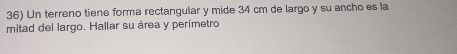 Un terreno tiene forma rectangular y mide 34 cm de largo y su ancho es la 
mitad del largo. Hallar su área y perímetro