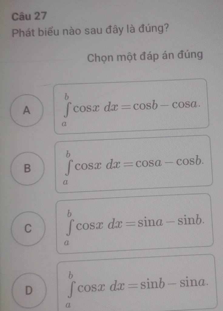 Phát biểu nào sau đây là đúng?
Chọn một đáp án đúng
A ∈tlimits _a^bcos xdx=cos b-cos a.
B ∈tlimits _a^bcos xdx=cos a-cos b.
C ∈tlimits _a^bcos xdx=sin a-sin b.
D ∈tlimits _a^bcos xdx=sin b-sin a.