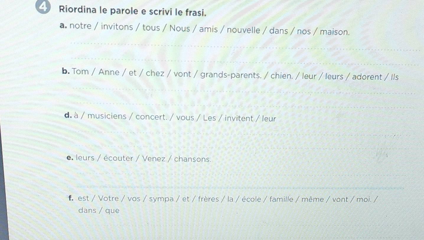 Riordina le parole e scrivi le frasi.
a. notre / invitons / tous / Nous / amis / nouvelle / dans / nos / maison.
b. Tom / Anne / et / chez / vont / grands-parents. / chien. / leur / leurs / adorent / Ils
d. à / musiciens / concert. / vous / Les / invitent / leur
e. leurs / écouter / Venez / chansons.
f est / Votre / vos / sympa / et / frères / la / école / famille / même / vont / moi. /
dans / que