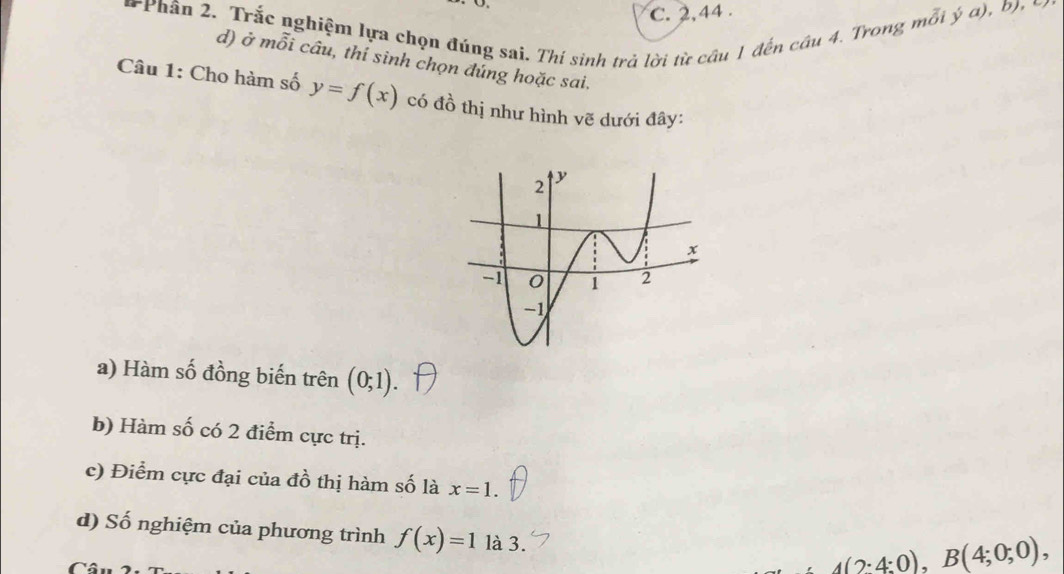 C. 2, 44.
Phân 2. Trắc nghiệm lựa chọn đúng sai. Thí sinh trả lời từ câu 1 đến cầu 4. Trong mỗi ý a), b , 
d) ở mỗi câu, thí sinh chọn đúng hoặc sai.
Câu 1: Cho hàm số y=f(x) có đồ thị như hình vẽ dưới đây:
a) Hàm số đồng biến trên (0;1)
b) Hàm số có 2 điểm cực trị.
c) Điểm cực đại của đồ thị hàm số là x=1. 
d) Số nghiệm của phương trình f(x)=1 là 3.
_ A(2;4;0),B(4;0;0),