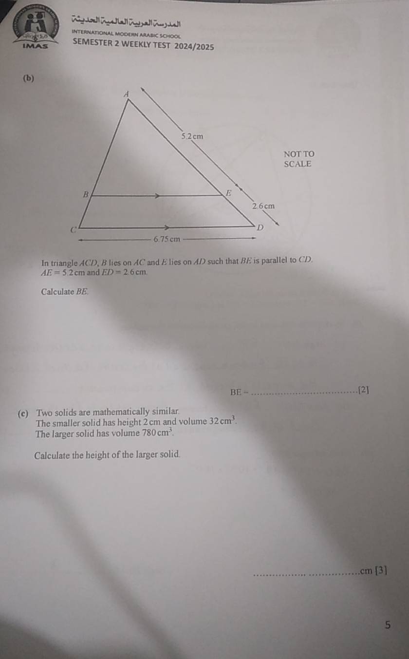 Rig Cd a F a Tug al 
INTERNATIONAL MODERN ARABIC SCHOOL 
imas SEMESTER 2 WEEKLY TEST 2024/2025 
(b) 
NOT TO 
SCALE 
In triangle ACD, B lies on AC and E lies on AD such that BE is parallel to CD.
AE=5.2cm and ED=2.6cm. 
Calculate BE.
BE= [2] 
(c) Two solids are mathematically similar. 
The smaller solid has height 2 cm and volume 32cm^3. 
The larger solid has volume 780cm^3. 
Calculate the height of the larger solid. 
_ cm [3] 
5