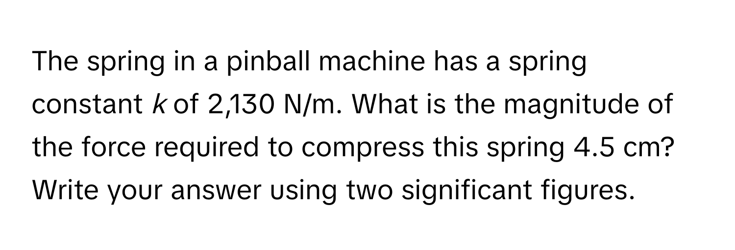 The spring in a pinball machine has a spring constant *k* of 2,130 N/m. What is the magnitude of the force required to compress this spring 4.5 cm? Write your answer using two significant figures.