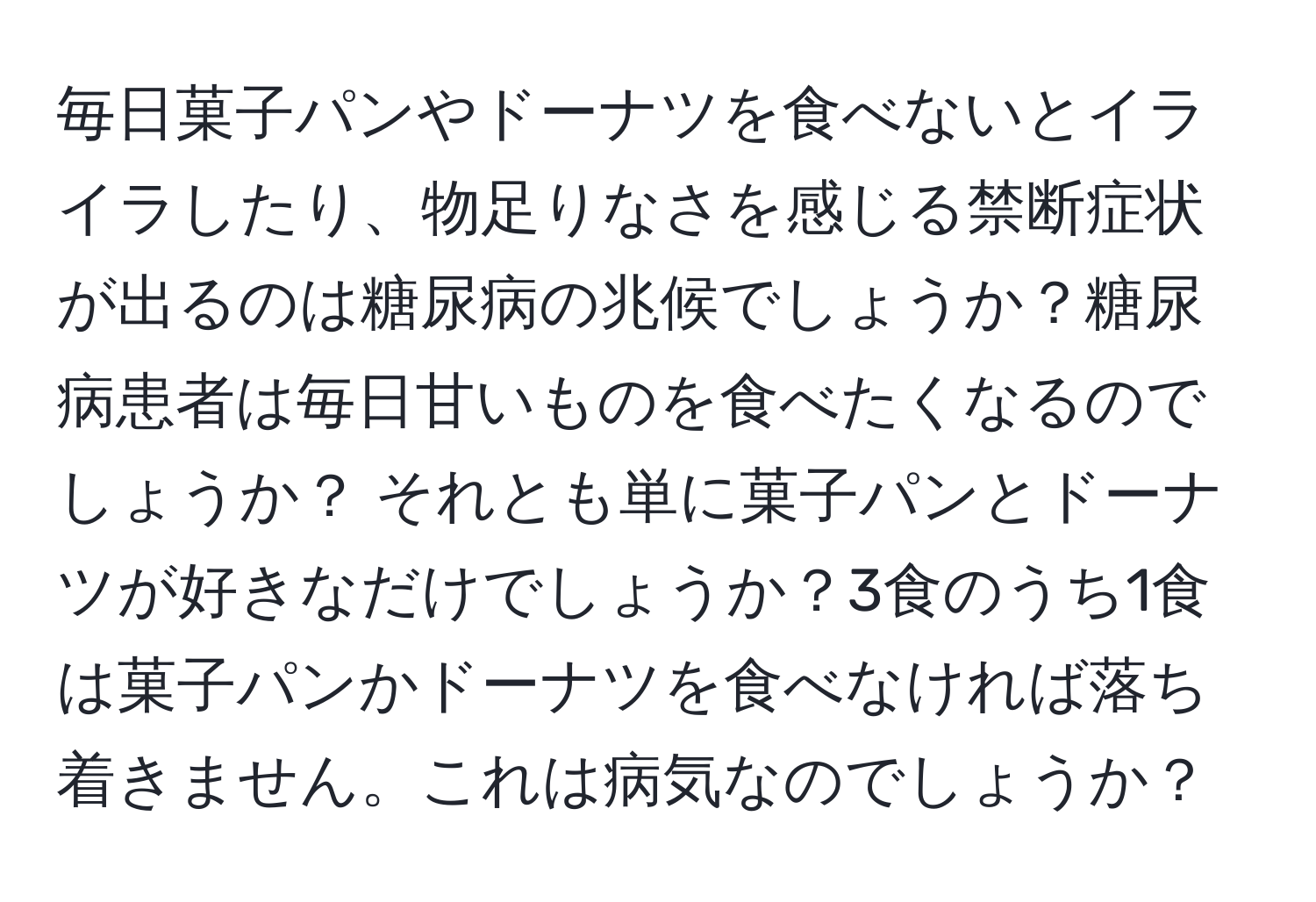 毎日菓子パンやドーナツを食べないとイライラしたり、物足りなさを感じる禁断症状が出るのは糖尿病の兆候でしょうか？糖尿病患者は毎日甘いものを食べたくなるのでしょうか？ それとも単に菓子パンとドーナツが好きなだけでしょうか？3食のうち1食は菓子パンかドーナツを食べなければ落ち着きません。これは病気なのでしょうか？