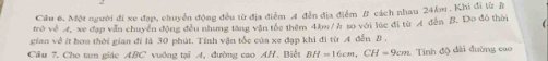Cầu 6. Một người đi xe đạp, chuyễn động đều từ địa điễm A đến địa điểm B cách nhau 24km. Khi đi từ B 
trở về xe đạp văn chuyển động đều nhưng tâng vận tốc thêm 4. bw/ ở so với lúc đi từ A dến B. Do đô thời 
gian về ít hơa thời gian đi là 30 phút. Tính vận tốc của xe đạp khi đi từ A đễn B
Cầu 7. Cho tam giáo ABC vuông tại A, đường cao AH. Biết BH=16cm, CH=9cm Tính độ đài đường cao