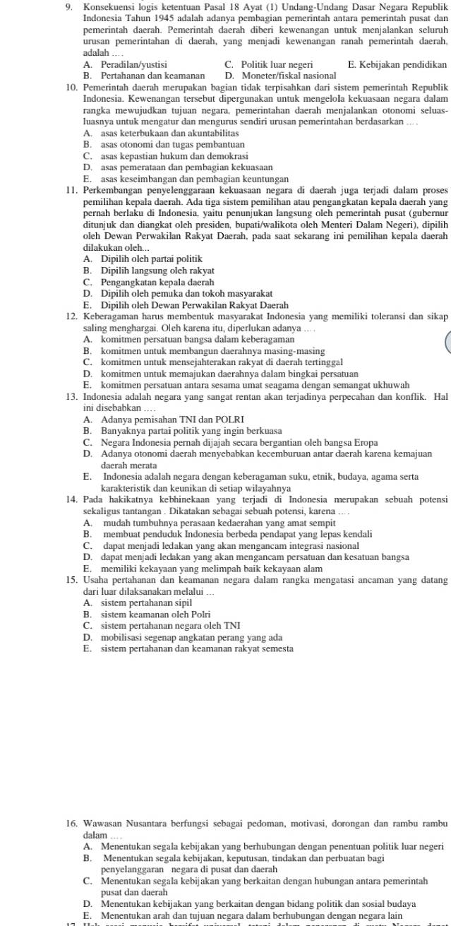 Konsekuensi logis ketentuan Pasal 18 Ayat (1) Undang-Undang Dasar Negara Republik
Indonesia Tahun 1945 adalah adanya pembagian pemerintah antara pemerintah pusat dan
pemerintah daerah. Pemerintah daerah diberi kewenangan untuk menjalankan seluruh
urusan pemerintahan di daerah, yang menjadi kewenangan ranah pemerintah daerah,
adalah ...
A. Peradilan/yustisi C. Politik luar negeri E. Kebijakan pendidikan
B. Pertahanan dan keamanan D. Moneter/fiskal nasional
10. Pemerintah daerah merupakan bagian tidak terpisahkan dari sistem pemerintah Republik
Indonesia. Kewenangan tersebut dipergunakan untuk mengelola kekuasaan negara dalam
rangka mewujudkan tujuan negara, pemerintahan daerah menjalankan otonomi seluas-
luasnya untuk mengatur dan mengurus sendiri urusan pemerintahan berdasarkan ... .
A. asas keterbukaan dan akuntabilitas
B. asas otonomi dan tugas pembantuan
C. asas kepastian hukum dan demokrasi
D. asas pemerataan dan pembagian kekuasaan
E. asas keseimbangan dan pembagian keuntungan
11. Perkembangan penyelenggaraan kekuasaan negara di daerah juga terjadi dalam proses
pemilihan kepala daerah. Ada tiga sistem pemilihan atau pengangkatan kepala daerah yang
pernah berlaku di Indonesia, yaitu penunjukan langsung oleh pemerintah pusat (gubernur
ditunjuk dan diangkat oleh presiden, bupati/walikota oleh Menteri Dalam Negeri), dipilih
oleh Dewan Perwakilan Rakyat Daerah, pada saat sekarang ini pemilihan kepala daerah
dilakukan oleh...
A. Dipilih oleh partai politik
B. Dipilih langsung oleh rakyat
C. Pengangkatan kepala daerah
D. Dipilih oleh pemuka dan tokoh masyarakat
E. Dipilih oleh Dewan Perwakilan Rakyat Daerah
12. Keberagaman harus membentuk masyarakat Indonesia yang memiliki toleransi dan sikap
saling menghargai. Oleh karena itu, diperlukan adanya ....
A. komitmen persatuan bangsa dalam keberagaman
B. komitmen untuk membangun daerahnya masing-masing
C. komitmen untuk mensejahterakan rakyat di daerah tertinggal
D. komitmen untuk memajukan daerahnya dalam bingkai persatuan
E. komitmen persatuan antara sesama umat seagama dengan semangat ukhuwah
13. Indonesia adalah negara yang sangat rentan akan terjadinya perpecahan dan konflik. Hal
ini disebabkan …
A. Adanya pemisahan TNI dan POLRI
B. Banyaknya partai politik yang ingin berkuasa
C. Negara Indonesia pernah dijajah secara bergantian oleh bangsa Eropa
D. Adanya otonomi daerah menyebabkan kecemburuan antar daerah karena kemajuan
daerah merata
E. Indonesia adalah negara dengan keberagaman suku, etnik, budaya, agama serta
karakteristik dan keunikan di setiap wilayahnya
14. Pada hakikatnya kebhinekaan yang terjadi di Indonesia merupakan sebuah potensi
sekaligus tantangan . Dikatakan sebagai sebuah potensi, karena ... .
A. mudah tumbuhnya perasaan kedaerahan yang amat sempit
B. membuat penduduk Indonesia berbeda pendapat yang lepas kendali
C. dapat menjadi ledakan yang akan mengancam integrasi nasional
D. dapat menjadi ledakan yang akan mengancam persatuan dan kesatuan bangsa
E. memiliki kekayaan yang melimpah baik kekayaan alam
15. Usaha pertahanan dan keamanan negara dalam rangka mengatasi ancaman yang datang
dari luar dilaksanakan melalui ...
A. sistem pertahanan sipil
B. sistem keamanan oleh Polri
C. sistem pertahanan negara oleh TNI
D. mobilisasi segenap angkatan perang yang ada
E. sistem pertahanan dan keamanan rakyat semesta
16. Wawasan Nusantara berfungsi sebagai pedoman, motivasi, dorongan dan rambu rambu
dalam
A. Menentukan segala kebijakan yang berhubungan dengan penentuan politik luar negeri
B. Menentukan segala kebijakan, keputusan, tindakan dan perbuatan bagi
penyelanggaran negara di pusat dan daerah
C. Menentukan segala kebijakan yang berkaitan dengan hubungan antara pemerintah
pusat dan daerah
D. Menentukan kebijakan yang berkaitan dengan bidang politik dan sosial budaya
E. Menentukan arah dan tujuan negara dalam berhubungan dengan negara lain