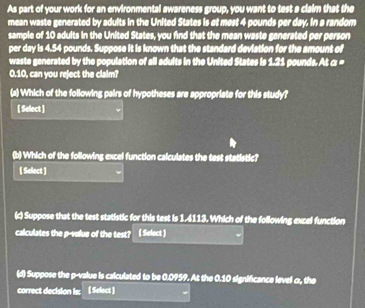 As part of your work for an environmental awareness group, you want to test a claim that the 
mean waste generated by adults in the United States is at most 4 pounds per day. in a random 
sample of 10 adults in the United States, you find that the mean waste generated per person 
per day is 4.54 pounds. Suppose it is known that the standard deviation for the amount of 
waste generated by the population of all adults in the United States is 1.21 pounds. At α =
0.10, can you reject the claim? 
(a) Which of the following pairs of hypotheses are appropriate for this study? 
[ Select ] 
(b) Which of the following excel function calculates the test statistic? 
[ Select ] 
(c) Suppose that the test statistic for this test is 1,4113. Which of the following excel function 
calculates the p -value of the test? ( Select ) 
(d) Suppose the p -value is calculated to be 0.0959. At the 0.10 significance level α, the 
correct decision is: [ Select 