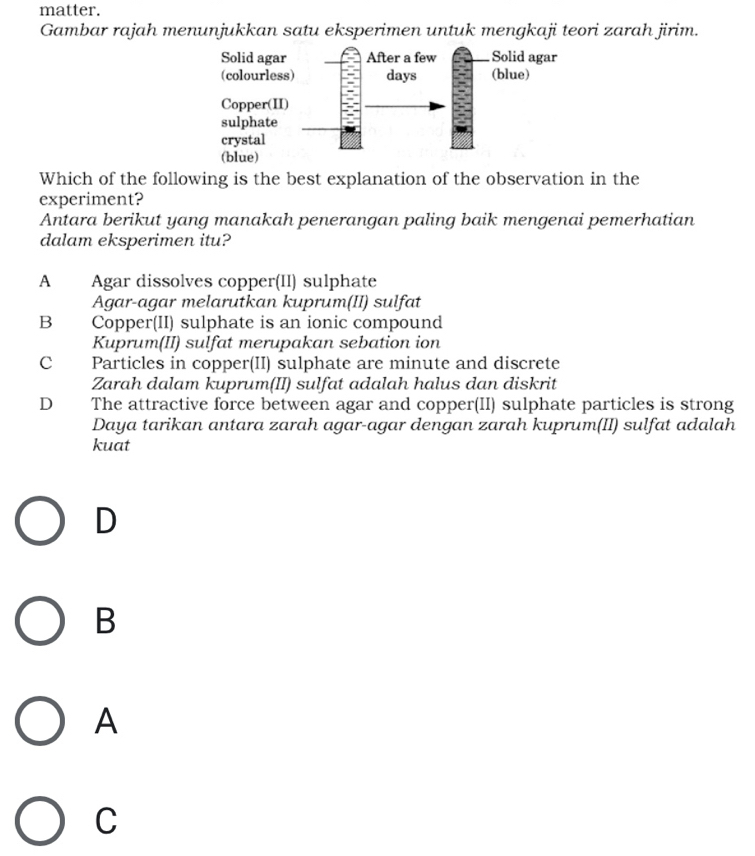 matter.
Gambar rajah menunjukkan satu eksperimen untuk mengkaji teori zarah jirim.
Solid aga
(colourle
Copper(
sulphate
crystal
(blue)
Which of the following is the best explanation of the observation in the
experiment?
Antara berikut yang manakah penerangan paling baik mengenai pemerhatian
dalam eksperimen itu?
A Agar dissolves copper(II) sulphate
Agar-agar melarutkan kuprum(II) sulfat
B Copper(II) sulphate is an ionic compound
Kuprum(II) sulfat merupakan sebation ion
C Particles in copper(II) sulphate are minute and discrete
Zarah dalam kuprum(II) sulfat adalah halus dan diskrit
D The attractive force between agar and copper(II) sulphate particles is strong
Daya tarikan antara zarah agar-agar dengan zarah kuprum(II) sulfat adalah
kuat
D
B
A
C