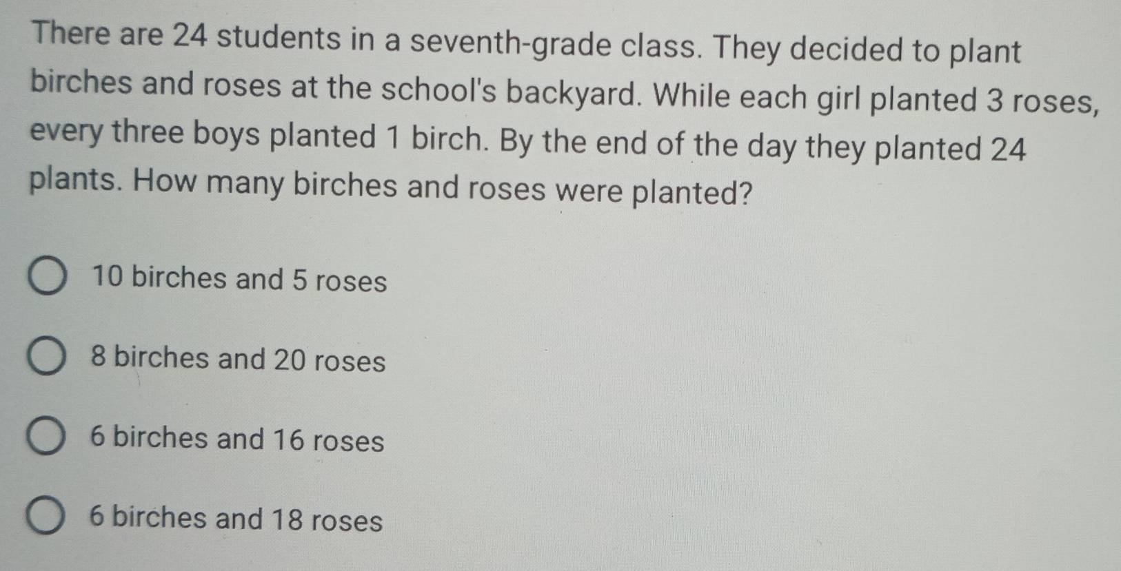 There are 24 students in a seventh-grade class. They decided to plant
birches and roses at the school's backyard. While each girl planted 3 roses,
every three boys planted 1 birch. By the end of the day they planted 24
plants. How many birches and roses were planted?
10 birches and 5 roses
8 birches and 20 roses
6 birches and 16 roses
6 birches and 18 roses