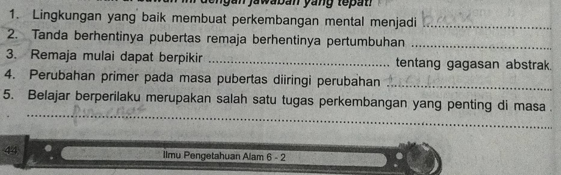 en gan jawaban yang tepat! 
1. Lingkungan yang baik membuat perkembangan mental menjadi_ 
2. Tanda berhentinya pubertas remaja berhentinya pertumbuhan_ 
3. Remaja mulai dapat berpikir _tentang gagasan abstrak. 
4. Perubahan primer pada masa pubertas diiringi perubahan_ 
_ 
_ 
5. Belajar berperilaku merupakan salah satu tugas perkembangan yang penting di masa . 
44 
Ilmu Pengetahuan Alam 6 - 2