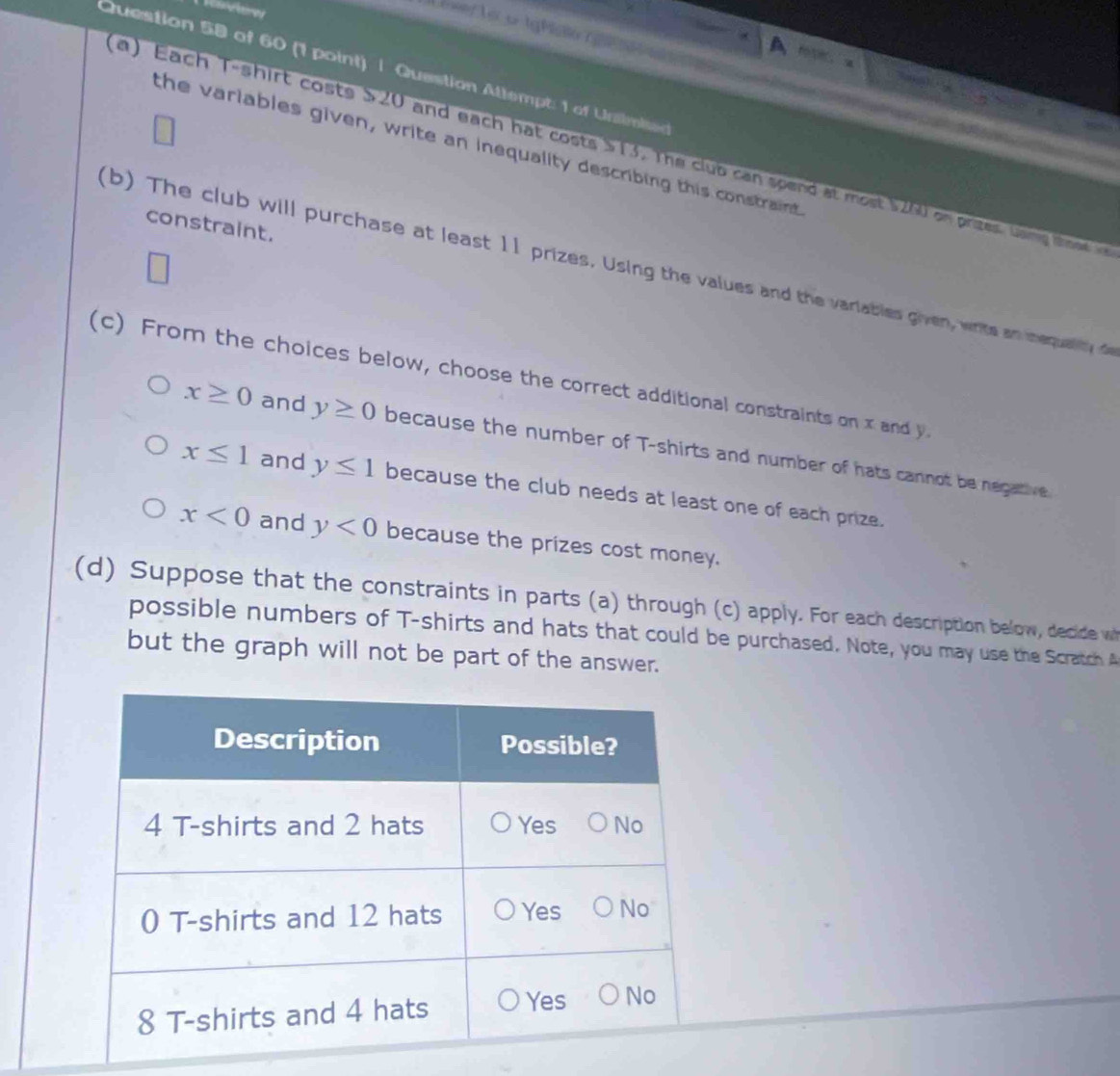 == Vares
Exer Lờu tgMsla G
f5， a
Question 58 of 60 (1 point) | Question Attempt: 1 of Unsimi
the variables given, write an inequality describing this constraint
a) Each T-shirt costs S20 and each hat costs S13. The club can spend at most $200 on prizes. Gan t 
constraint.
(b) The club will purchase at least 11 prizes. Using the values and the variables given, write an inequaity 
(c) From the choices below, choose the correct additional constraints on x and y
x≥ 0 and y≥ 0 because the number of T-shirts and number of hats cannot be negative
x≤ 1 and y≤ 1 because the club needs at least one of each prize.
x<0</tex> and y<0</tex> because the prizes cost money.
(d) Suppose that the constraints in parts (a) through (c) apply. For each description below, decide w
possible numbers of T-shirts and hats that could be purchased. Note, you may use the Scratch A
but the graph will not be part of the answer.