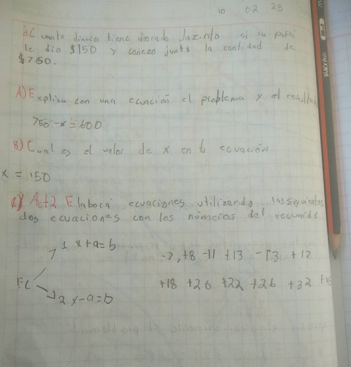 10 62 25
C vanto dinaso ticnc ahoorado Jaxinto sí su pgpà 
lc di0 5150 y conezo juntb la cant dad de
750. 
A)Expliza con ona ctuacion cl problema y of resulful
750-x=600
B) Coal es el velor de x en to ecvacion
x=150
YAct a Elaborg ecvaciones vtillizando lassiquientes 
dos ecuaciones con los nimcios del recuad6
7^(1x+9)=b
-7,+8-11+13-13+17
F(-22x-a=10
+18+26+22+26+32+46