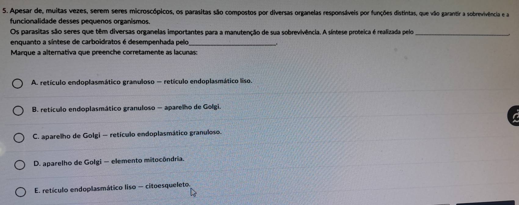 Apesar de, muitas vezes, serem seres microscópicos, os parasitas são compostos por diversas organelas responsáveis por funções distintas, que vão garantir a sobrevivência e a
funcionalidade desses pequenos organismos.
Os parasitas são seres que têm diversas organelas importantes para a manutenção de sua sobrevivência. A síntese proteica é realizada pelo_
enquanto a síntese de carboidratos é desempenhada pelo,_
Marque a alternativa que preenche corretamente as lacunas:
A. retículo endoplasmático granuloso — retículo endoplasmático liso.
B. retículo endoplasmático granuloso — aparelho de Golgi.
C. aparelho de Golgi — retículo endoplasmático granuloso.
D. aparelho de Golgi — elemento mitocôndria.
E. retículo endoplasmático liso — citoesqueleto.