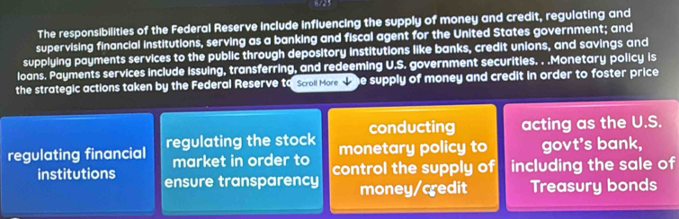 8/23 
The responsibilities of the Federal Reserve Include influencing the supply of money and credit, regulating and 
supervising financial institutions, serving as a banking and fiscal agent for the United States government; and 
supplying payments services to the public through depository institutions like banks, credit unions, and savings and 
loans. Payments services include Issuing, transferring, and redeeming U.S. government securities. . .Monetary policy is 
the strategic actions taken by the Federal Reserve to Scoll More w he supply of money and credit in order to foster price 
conducting acting as the U.S. 
regulating financial regulating the stock monetary policy to govt's bank, 
market in order to control the supply of including the sale of 
institutions ensure transparency 
money/credit Treasury bonds