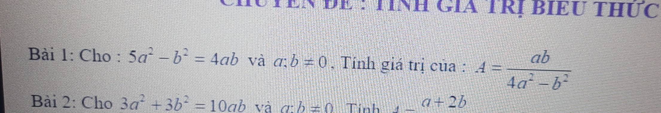 En để :Tính gia TRị biểu thức 
Bài 1: Cho : 5a^2-b^2=4ab và a:b=0. Tính giá trị của : A= ab/4a^2-b^2 
Bài 2: Cho 3a^2+3b^2=10ab và a:b=0 Tính 4_ a+2b