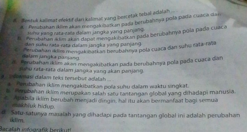 Bentuk kalimat efektif dari kalimat yang bercetak tebal adalah ... .
a Perubahan iklim akan mengakibatkan pada berubahnya pola pada cuaca da
suhu yang rata-rata dalam jangka yang panjang.
b Perubahan iklim akan dapat mengakibatkan pada berubahnya pola pada cuaca
dan suhu rata-rata dalam jangka yang panjang.
ch Perubahan iklim mengakibatkan berubahnya pola cuaca dan suhu rata-rata
dalam jangka panjang.
d. Porubahan iklim akan mengakibatkan pada berubahnya pola pada cuaca dan
sund rata-rata dalam jangka yang akan panjang.
a informasi dalam teks tersebut adalah ... .
Perubahan iklim mengakibatkan pola suhu dalam waktu singkat.
b.' Perubahan iklim merupakan salah satu tantangan global yang dihadapi manusia.
c. Apabila iklim berubah menjadi dingin, hal itu akan bermanfaat bagi semua
makhluk hídup.
d. Satu-satunya masalah yang dihadapi pada tantangan global ini adalah perubahan
iklim.
Bacalah infografik berikut!