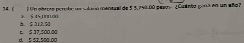 ( ) Un obrero percibe un salario mensual de $ 3,750.00 pesos. ¿Cuánto gana en un año?
a. $ 45,000.00
b. $ 312.50
c. $ 37,500.00
d. $ 52,500.00