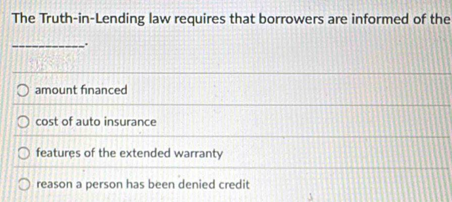 The Truth-in-Lending law requires that borrowers are informed of the
_.
amount financed
cost of auto insurance
features of the extended warranty
reason a person has been denied credit