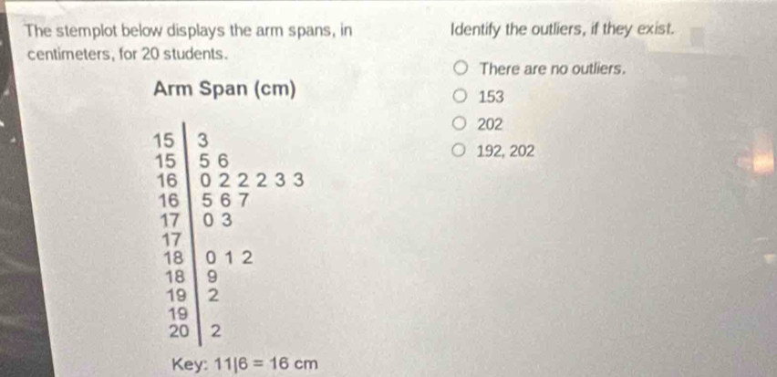 The stemplot below displays the arm spans, in Identify the outliers, if they exist.
centimeters, for 20 students.
There are no outliers.
Arm Span (cm) 153
frac  3/10  5/10 +frac  2/5  5/10 +2
202
192, 202
Key: 11|6=16cm