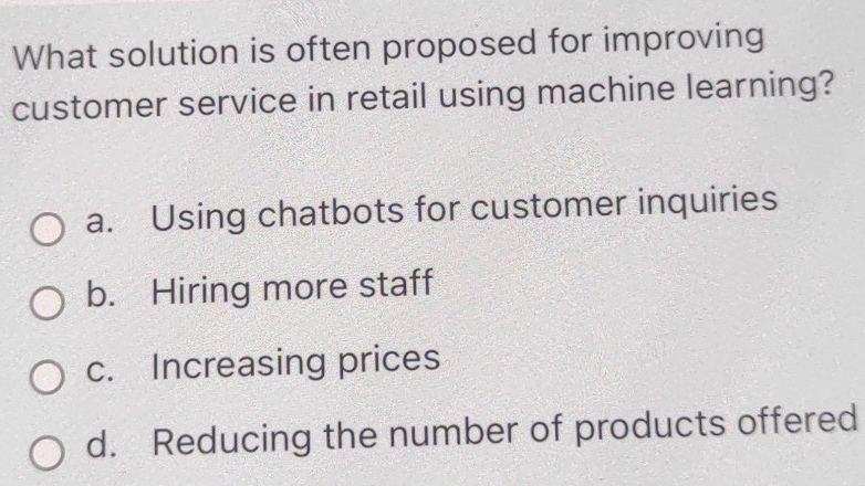 What solution is often proposed for improving
customer service in retail using machine learning?
a. Using chatbots for customer inquiries
b. Hiring more staff
c. Increasing prices
d. Reducing the number of products offered