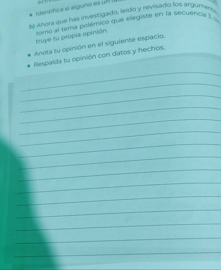 activ 
Identifica si alguno es un la 
b) Ahora que has investigado, leído y revisado los argumento, 
torno al tema polémico que elegiste en la secuencia 3 
truye tu propia opinión. 
_ 
Anota tu opinión en el siguiente espacio. 
Respalda tu opinión con datos y hechos. 
_ 
_ 
_ 
_ 
_ 
_ 
_ 
_ 
_ 
_ 
_ 
_ 
_ 
_ 
_