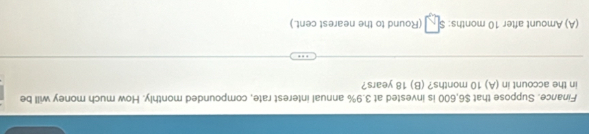 Finance. Suppose that $6,600 is invested at 3.9% annual interest rate, compounded monthly. How much money will be 
in the account in (A) 10 months? (B) 18 years? 
(A) Amount after 10 months : (Round to the nearest cent.)