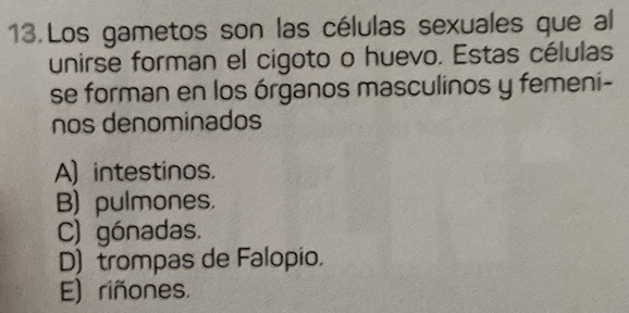 Los gametos son las células sexuales que al
unirse forman el cigoto o huevo. Estas células
se forman en los órganos masculinos y femeni-
nos denominados
A) intestinos.
B) pulmones.
C) gónadas.
D) trompas de Falopio.
E) riñones.