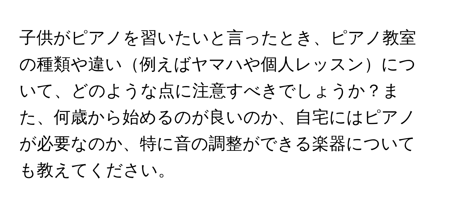 子供がピアノを習いたいと言ったとき、ピアノ教室の種類や違い例えばヤマハや個人レッスンについて、どのような点に注意すべきでしょうか？また、何歳から始めるのが良いのか、自宅にはピアノが必要なのか、特に音の調整ができる楽器についても教えてください。