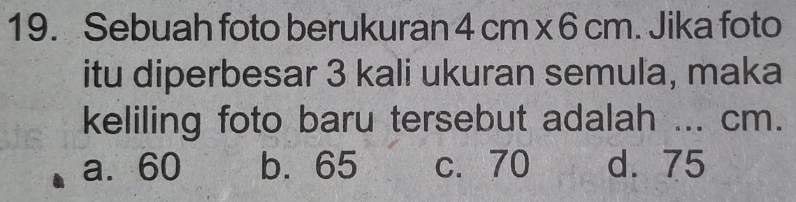 Sebuah foto berukuran 4cm* 6cm. Jika foto
itu diperbesar 3 kali ukuran semula, maka
keliling foto baru tersebut adalah ... cm.
a. 60 b. 65 c. 70 d. 75