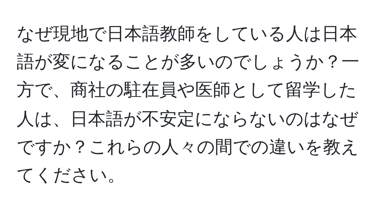 なぜ現地で日本語教師をしている人は日本語が変になることが多いのでしょうか？一方で、商社の駐在員や医師として留学した人は、日本語が不安定にならないのはなぜですか？これらの人々の間での違いを教えてください。