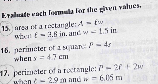 Evaluate each formula for the given values. 
15. area of a rectangle: A=ell w
when ell =3.8in. and w=1.5in. 
16. perimeter of a square: P=4s
when s=4.7cm
17. perimeter of a rectangle: P=2ell +2w
when ell =2.9m and w=6.05m