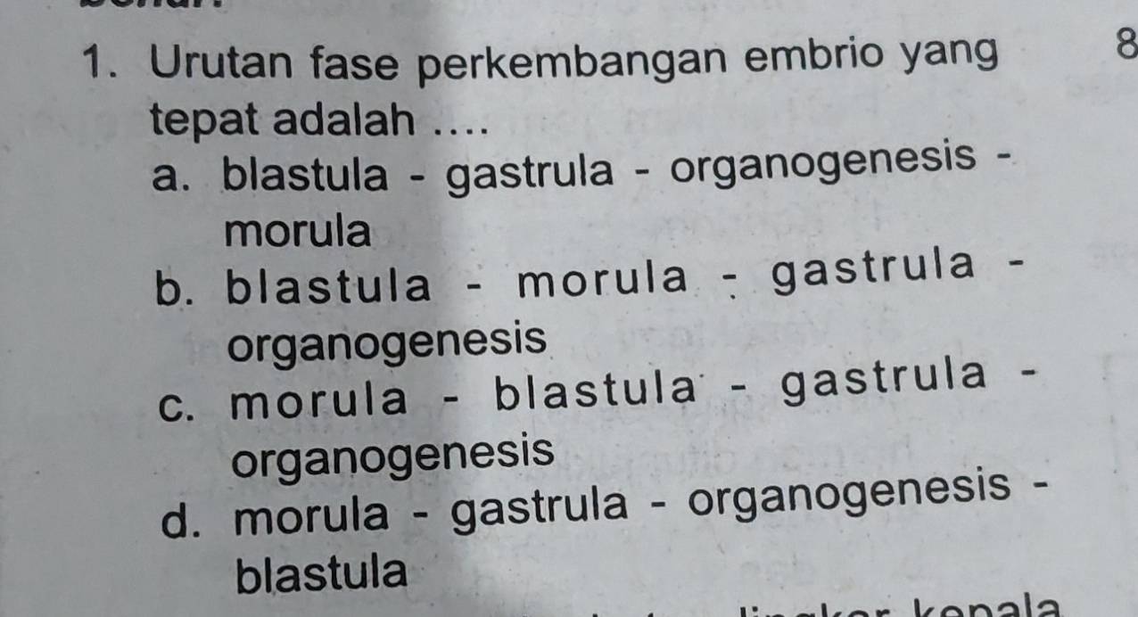 Urutan fase perkembangan embrio yang
8
tepat adalah ....
a. blastula - gastrula - organogenesis -
morula
b. blastula - morula - gastrula -
organogenesis
c. morula - blastula - gastrula -
organogenesis
d. morula - gastrula - organogenesis -
blastula
n a a