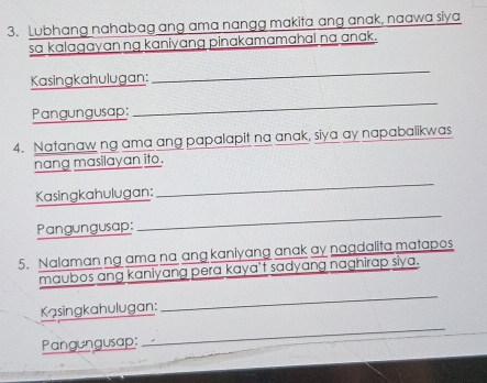 Lubhang nahabag ang ama nangg makita ang anak, naawa siya 
sa kalagayanng kaniyang pinakamamahal na anak. 
Kasingkahulugan: 
_ 
Pangungusap: 
_ 
4. Natanaw ng ama ang papalapit na anak, siya ay napabalikwas 
nang masilayan ito. 
Kasingkahulugan: 
_ 
Pangungusap: 
_ 
5. Nalaman ng ama na ang kaniyang anak ay nagdalita matapes 
maubos ang kaniyang pera kaya’t sadyang naghirap siya. 
Kasingkahulugan: 
_ 
Pangungusap: 
_