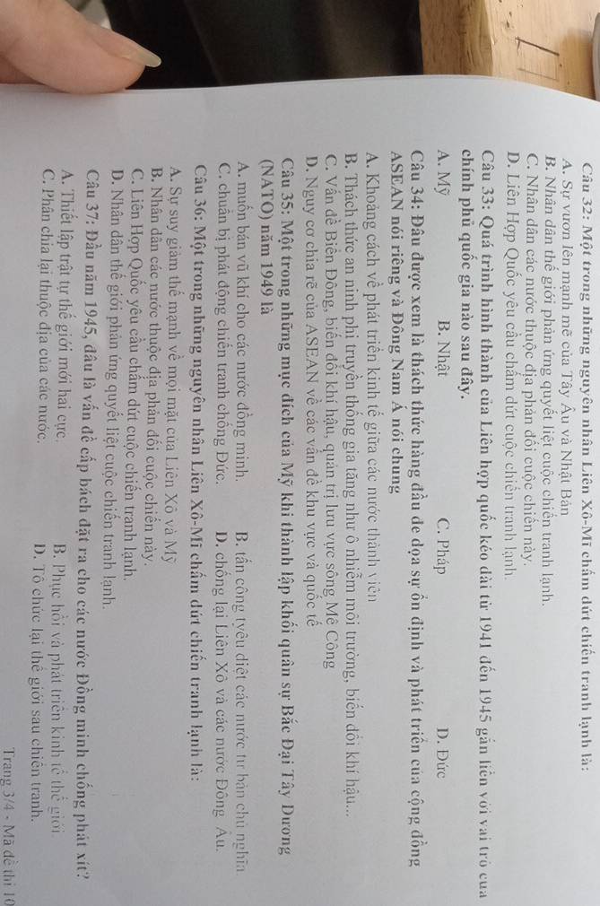 Một trong những nguyên nhân Liên Xô-Mĩ chấm dứt chiến tranh lạnh là:
A. Sự vươn lên mạnh mẽ của Tây Âu và Nhật Bản
B. Nhân dân thế giới phản ứng quyết liệt cuộc chiến tranh lạnh.
C. Nhân dân các nước thuộc địa phản đổi cuộc chiền này.
D. Liên Hợp Quốc yêu cầu chấm dứt cuộc chiến tranh lạnh.
Câu 33: Quá trình hình thành của Liên hợp quốc kéo dài từ 1941 đến 1945 gắn liền với vai trò của
chính phủ quốc gia nào sau đây.
A. Mỹ B. Nhật C. Pháp D. Đức
Câu 34: Đâu được xem là thách thức hàng đầu đe dọa sự ổn định và phát triển của cộng đồng
ASEAN nói riêng và Đông Nam Á nói chung
A. Khoảng cách về phát triển kinh tế giữa các nước thành viên
B. Thách thức an ninh phi truyền thống gia tăng như ô nhiễm môi trường, biến đổi khí hậu...
C. Vấn đề Biên Đông, biến đồi khí hậu, quản trị lưu vực sông Mê Công
D. Nguy cơ chia rẽ của ASEAN về các vấn đề khu vực và quốc tế
Câu 35: Một trong những mục đích của Mỹ khi thành lập khối quân sự Bắc Đại Tây Dương
(NATO) năm 1949 là
A. muốn bán vũ khí cho các nước đồng minh. B. tần công tyêu diệt các nước tư bản chủ nghĩa
C. chuẩn bị phát động chiến tranh chồng Đức. D. chống lại Liên Xô và các nước Đông Âu.
Câu 36: Một trong những nguyên nhân Liên Xô-Mĩ chấm dứt chiến tranh lạnh là:
A. Sự suy giảm thể mạnh về mọi mặt của Liên Xô và Mỹ
B. Nhân dân các nước thuộc địa phản đối cuộc chiến này.
C. Liên Hợp Quốc yêu cầu chấm dứt cuộc chiến tranh lạnh.
D. Nhân dân thế giới phản ứng quyết liệt cuộc chiến tranh lạnh.
Câu 37: Đầu năm 1945, đâu là vấn đề cấp bách đặt ra cho các nước Đồng minh chống phát xít?
A. Thiết lập trật tự thế giới mới hai cực. B. Phục hồi và phát triên kinh tế thể giới
C. Phân chia lại thuộc địa của các nước. D. Tô chức lại thể giới sau chiên tranh.
Trang 3/4 - Mã đề thị 10