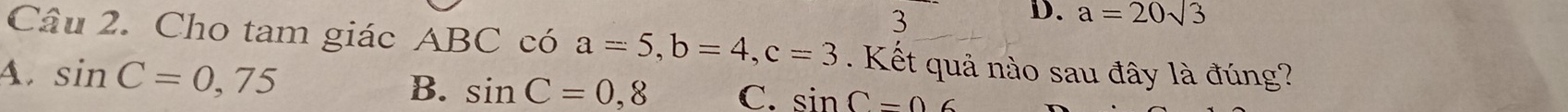 3
D. a=20sqrt(3)
Câu 2. Cho tam giác ABC có a=5, b=4, c=3. Kết quả nào sau đây là đúng?
4. sin C=0,75 B. sin C=0,8 C. sin C-0.6