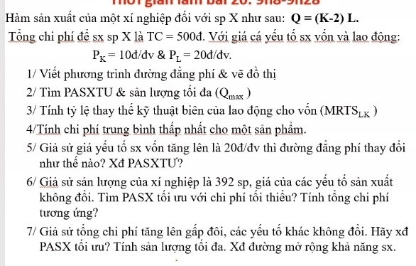 Tột gián làm bài 
Hàm sản xuất của một xí nghiệp đối với sp X như sau: Q=(K-2)L. 
Tổng chi phí để sx sp X là TC=500d. Với giá cá yếu tổ sx vốn và lao động:
P_K=10d/ đv & P_L=20d/dv. 
1/ Viết phương trình đường đẳng phí & vẽ đồ thị 
2/ Tìm PASXTU & sản lượng tối đa (Q_max)
3/ Tính tỷ lệ thay thế kỹ thuật biên của lao động cho vốn (MRTS_LK)
4/Tính chi phí trung bình thấp nhất cho một sản phẩm. 
5/ Giả sử giá yếu tố sx vốn tăng lên là 20đ/đv thì đường đẳng phí thay đổi 
như thể nào? Xđ PASXTU? 
6/ Giả sử sản lượng của xí nghiệp là 392 sp, giá của các yếu tố sản xuất 
không đổi. Tìm PASX tối ưu với chi phí tối thiểu? Tính tổng chi phí 
tương ứng? 
7/ Giả sử tổng chi phí tăng lên gấp đôi, các yếu tố khác không đổi. Hãy xđ 
PASX tối ưu? Tính sản lượng tối đa. Xđ đường mở rộng khả năng sx.